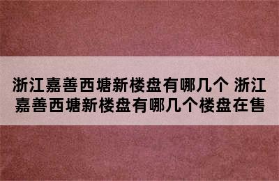 浙江嘉善西塘新楼盘有哪几个 浙江嘉善西塘新楼盘有哪几个楼盘在售